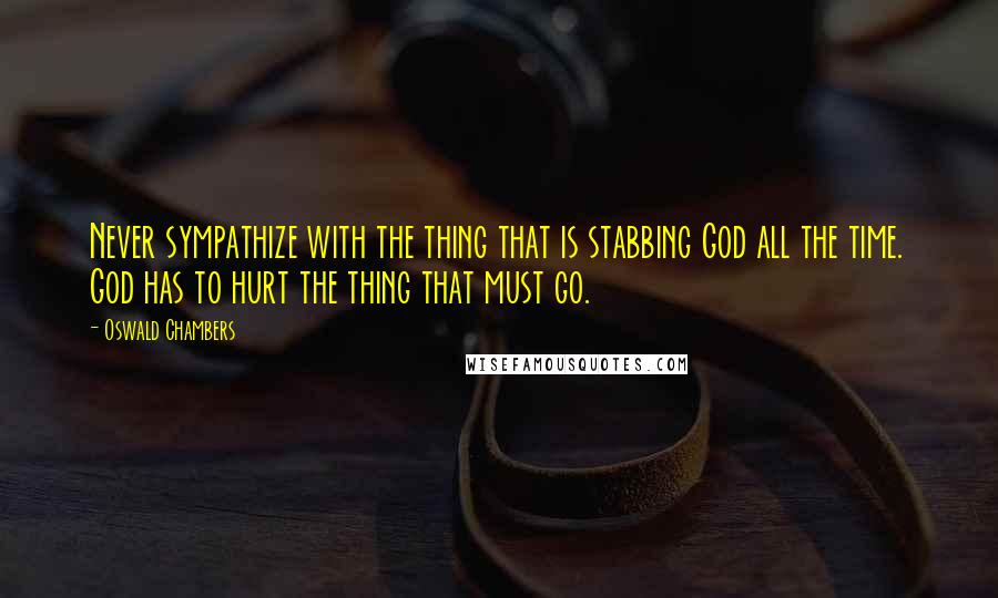 Oswald Chambers Quotes: Never sympathize with the thing that is stabbing God all the time. God has to hurt the thing that must go.