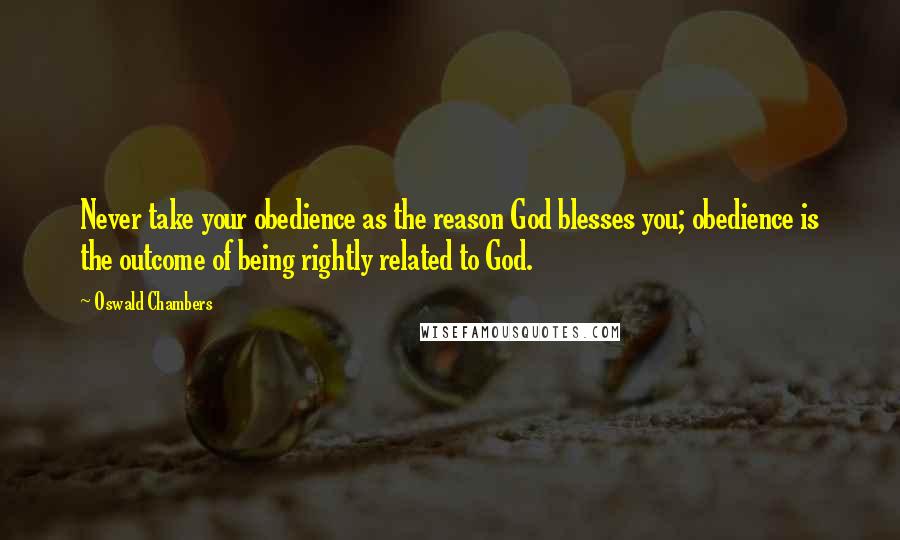 Oswald Chambers Quotes: Never take your obedience as the reason God blesses you; obedience is the outcome of being rightly related to God.