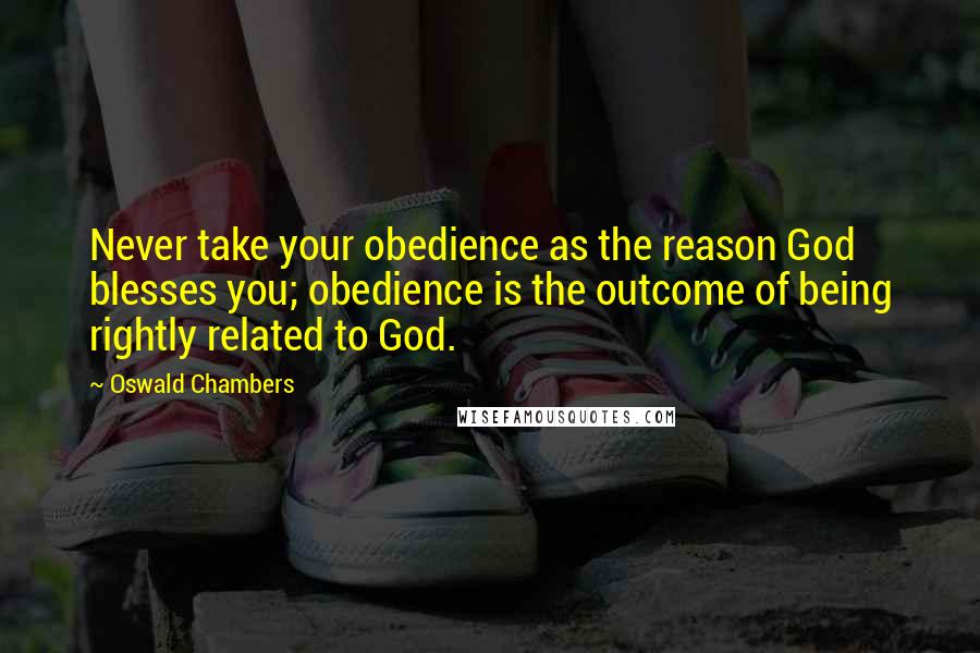 Oswald Chambers Quotes: Never take your obedience as the reason God blesses you; obedience is the outcome of being rightly related to God.