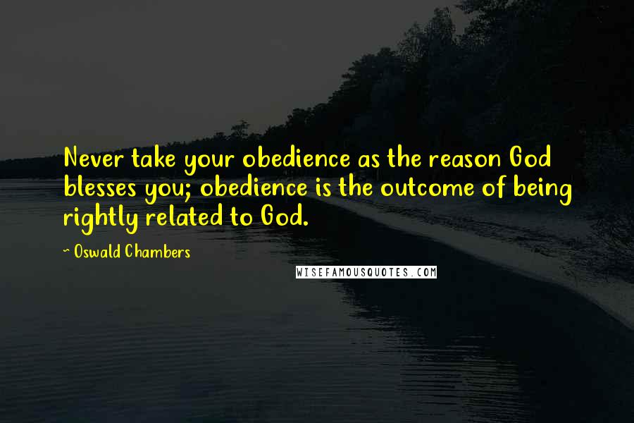 Oswald Chambers Quotes: Never take your obedience as the reason God blesses you; obedience is the outcome of being rightly related to God.