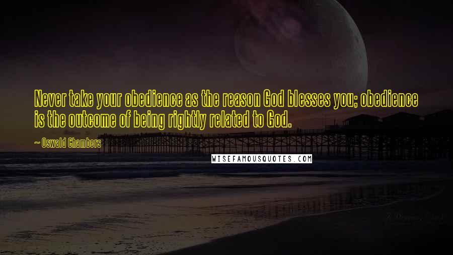 Oswald Chambers Quotes: Never take your obedience as the reason God blesses you; obedience is the outcome of being rightly related to God.