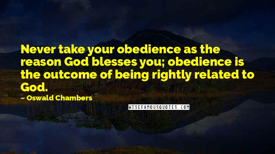 Oswald Chambers Quotes: Never take your obedience as the reason God blesses you; obedience is the outcome of being rightly related to God.