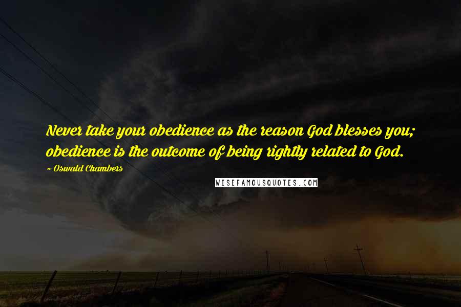 Oswald Chambers Quotes: Never take your obedience as the reason God blesses you; obedience is the outcome of being rightly related to God.