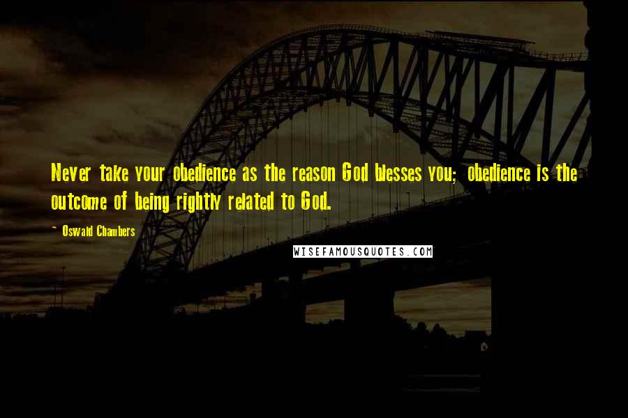 Oswald Chambers Quotes: Never take your obedience as the reason God blesses you; obedience is the outcome of being rightly related to God.