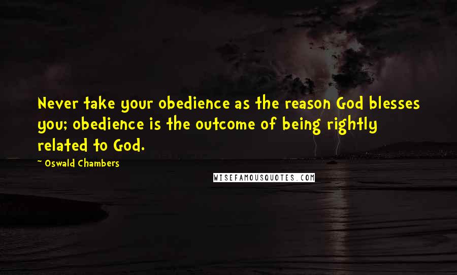 Oswald Chambers Quotes: Never take your obedience as the reason God blesses you; obedience is the outcome of being rightly related to God.