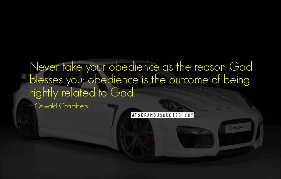 Oswald Chambers Quotes: Never take your obedience as the reason God blesses you; obedience is the outcome of being rightly related to God.