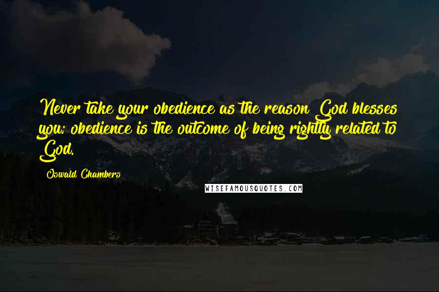 Oswald Chambers Quotes: Never take your obedience as the reason God blesses you; obedience is the outcome of being rightly related to God.