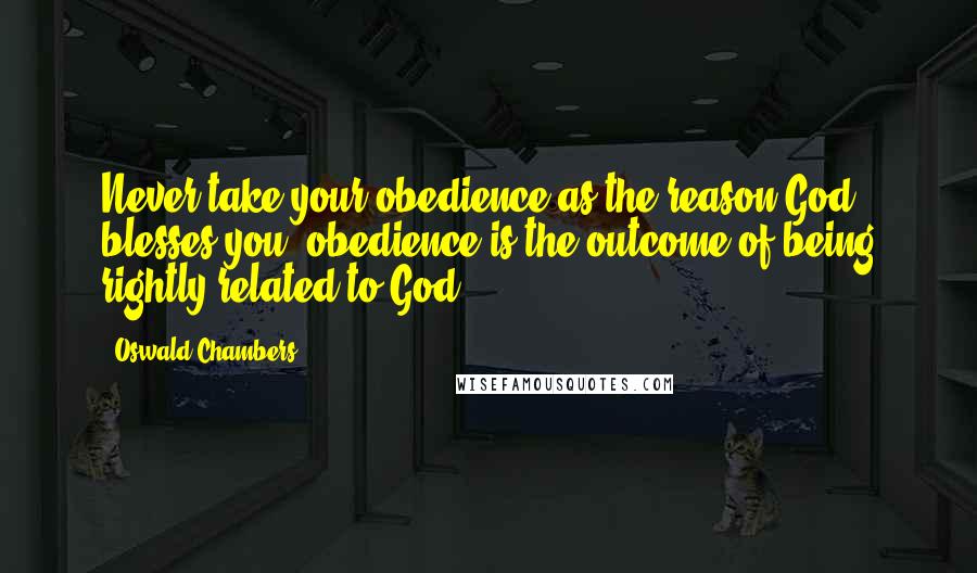 Oswald Chambers Quotes: Never take your obedience as the reason God blesses you; obedience is the outcome of being rightly related to God.