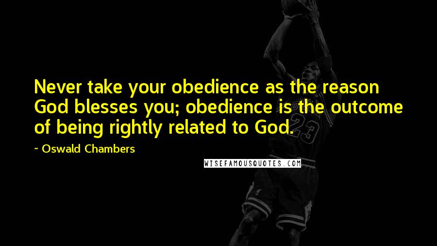 Oswald Chambers Quotes: Never take your obedience as the reason God blesses you; obedience is the outcome of being rightly related to God.