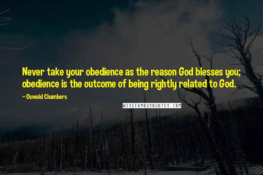 Oswald Chambers Quotes: Never take your obedience as the reason God blesses you; obedience is the outcome of being rightly related to God.