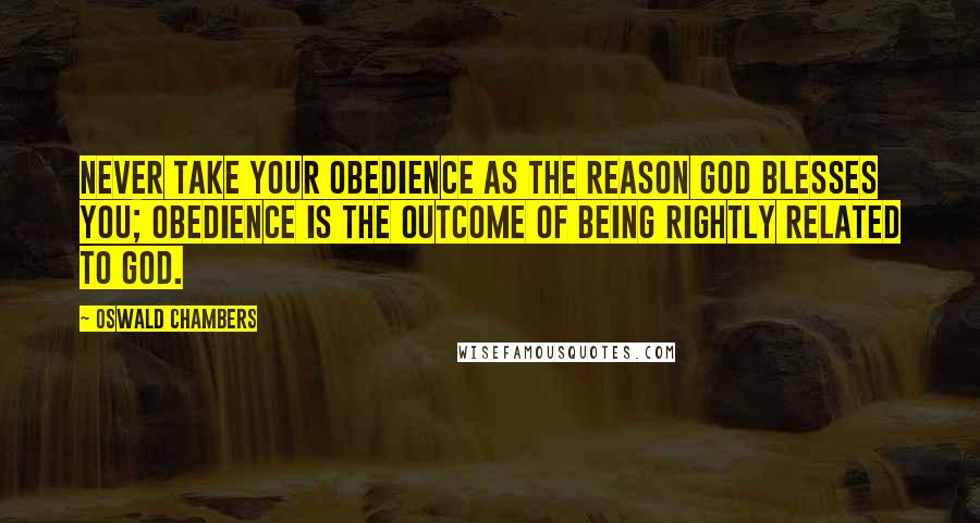 Oswald Chambers Quotes: Never take your obedience as the reason God blesses you; obedience is the outcome of being rightly related to God.