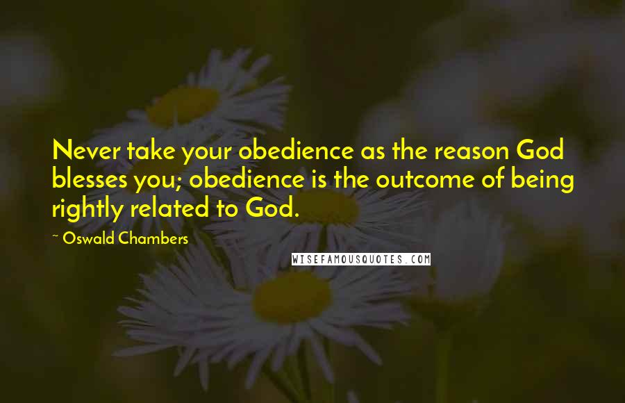 Oswald Chambers Quotes: Never take your obedience as the reason God blesses you; obedience is the outcome of being rightly related to God.