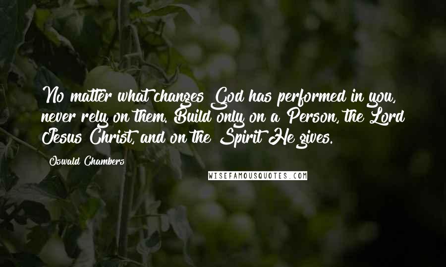 Oswald Chambers Quotes: No matter what changes God has performed in you, never rely on them. Build only on a Person, the Lord Jesus Christ, and on the Spirit He gives.