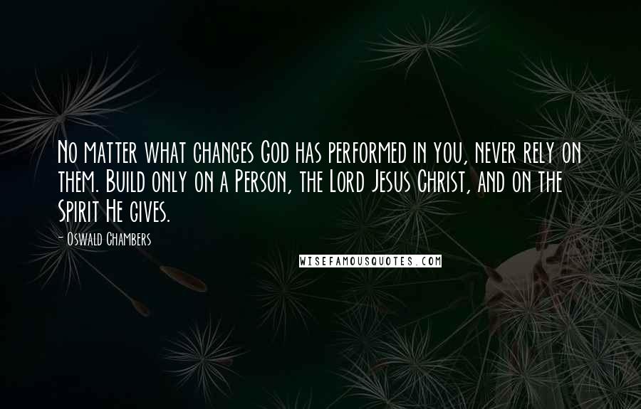 Oswald Chambers Quotes: No matter what changes God has performed in you, never rely on them. Build only on a Person, the Lord Jesus Christ, and on the Spirit He gives.