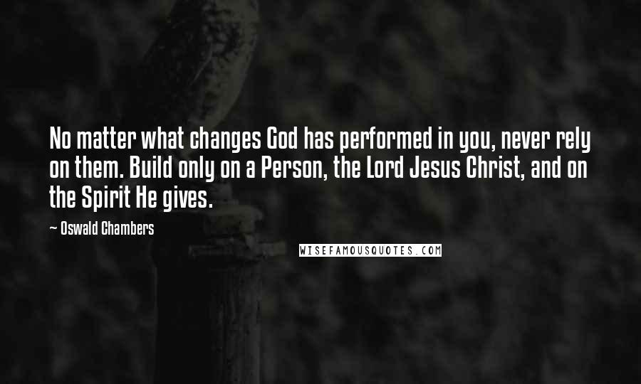 Oswald Chambers Quotes: No matter what changes God has performed in you, never rely on them. Build only on a Person, the Lord Jesus Christ, and on the Spirit He gives.