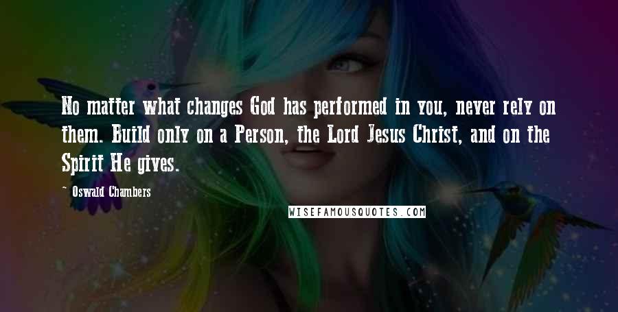 Oswald Chambers Quotes: No matter what changes God has performed in you, never rely on them. Build only on a Person, the Lord Jesus Christ, and on the Spirit He gives.