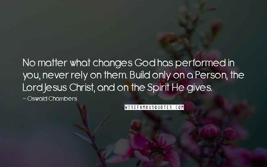 Oswald Chambers Quotes: No matter what changes God has performed in you, never rely on them. Build only on a Person, the Lord Jesus Christ, and on the Spirit He gives.