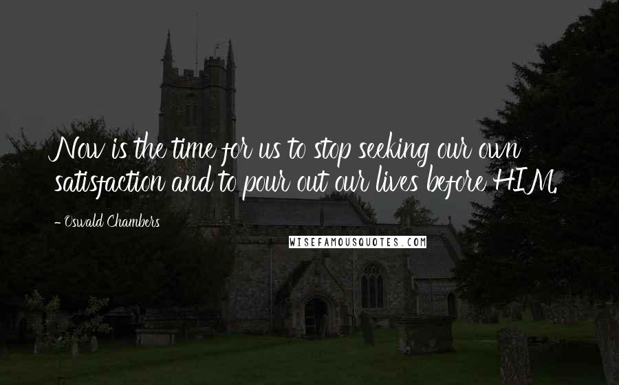 Oswald Chambers Quotes: Now is the time for us to stop seeking our own satisfaction and to pour out our lives before HIM.