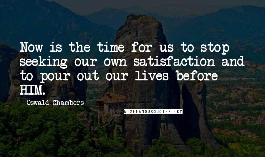 Oswald Chambers Quotes: Now is the time for us to stop seeking our own satisfaction and to pour out our lives before HIM.