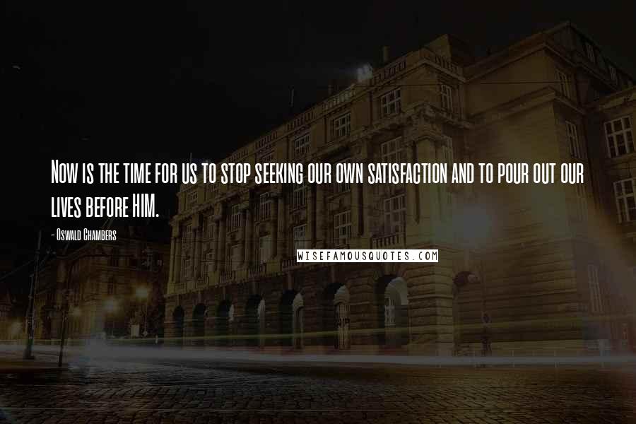 Oswald Chambers Quotes: Now is the time for us to stop seeking our own satisfaction and to pour out our lives before HIM.