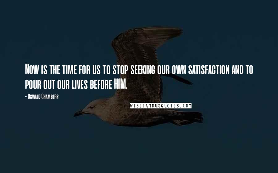 Oswald Chambers Quotes: Now is the time for us to stop seeking our own satisfaction and to pour out our lives before HIM.