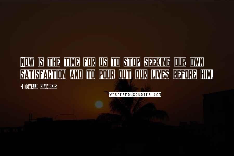 Oswald Chambers Quotes: Now is the time for us to stop seeking our own satisfaction and to pour out our lives before HIM.