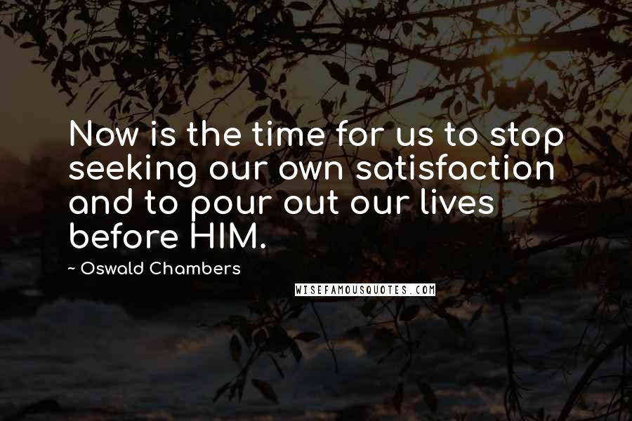 Oswald Chambers Quotes: Now is the time for us to stop seeking our own satisfaction and to pour out our lives before HIM.