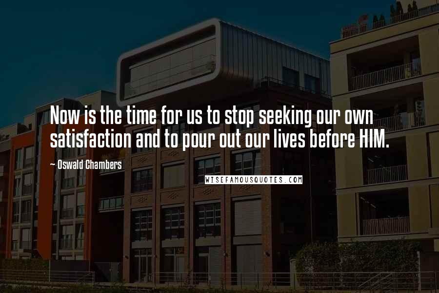 Oswald Chambers Quotes: Now is the time for us to stop seeking our own satisfaction and to pour out our lives before HIM.