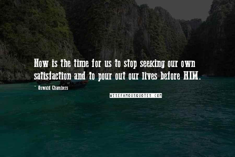 Oswald Chambers Quotes: Now is the time for us to stop seeking our own satisfaction and to pour out our lives before HIM.