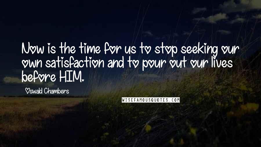 Oswald Chambers Quotes: Now is the time for us to stop seeking our own satisfaction and to pour out our lives before HIM.