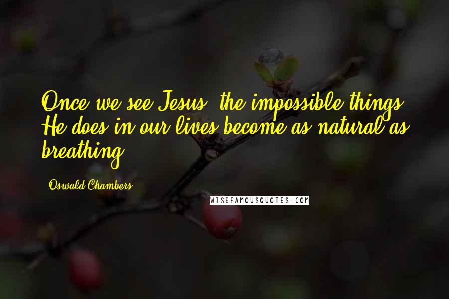 Oswald Chambers Quotes: Once we see Jesus, the impossible things He does in our lives become as natural as breathing.