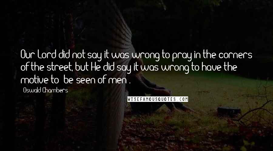 Oswald Chambers Quotes: Our Lord did not say it was wrong to pray in the corners of the street, but He did say it was wrong to have the motive to "be seen of men".