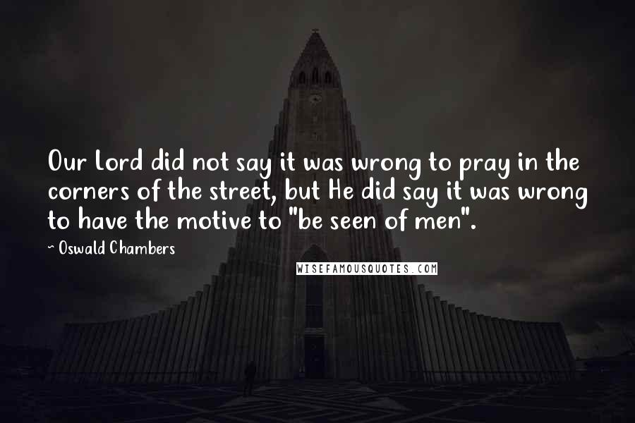 Oswald Chambers Quotes: Our Lord did not say it was wrong to pray in the corners of the street, but He did say it was wrong to have the motive to "be seen of men".