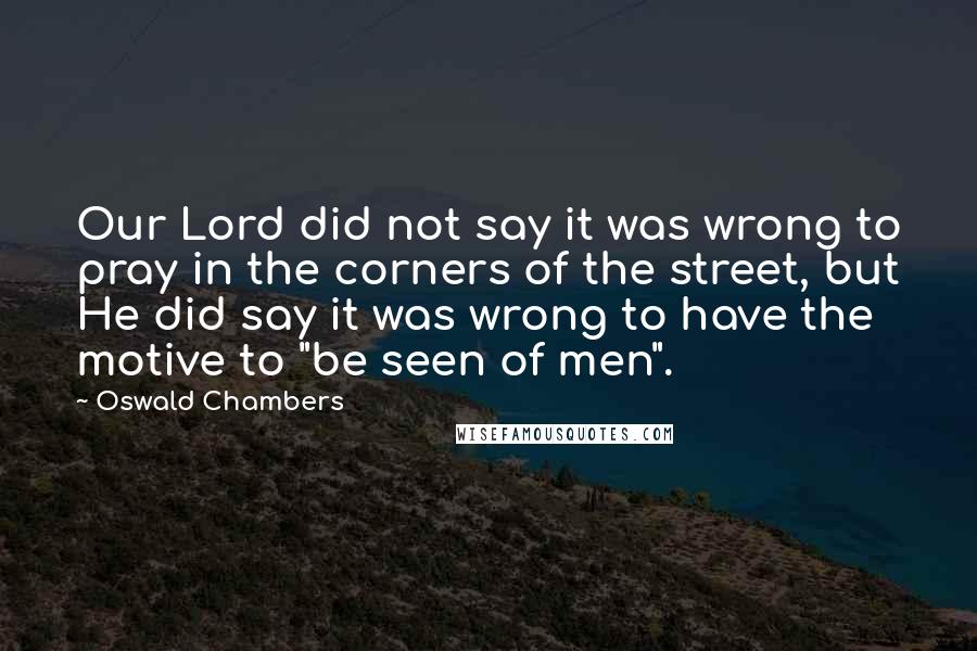 Oswald Chambers Quotes: Our Lord did not say it was wrong to pray in the corners of the street, but He did say it was wrong to have the motive to "be seen of men".