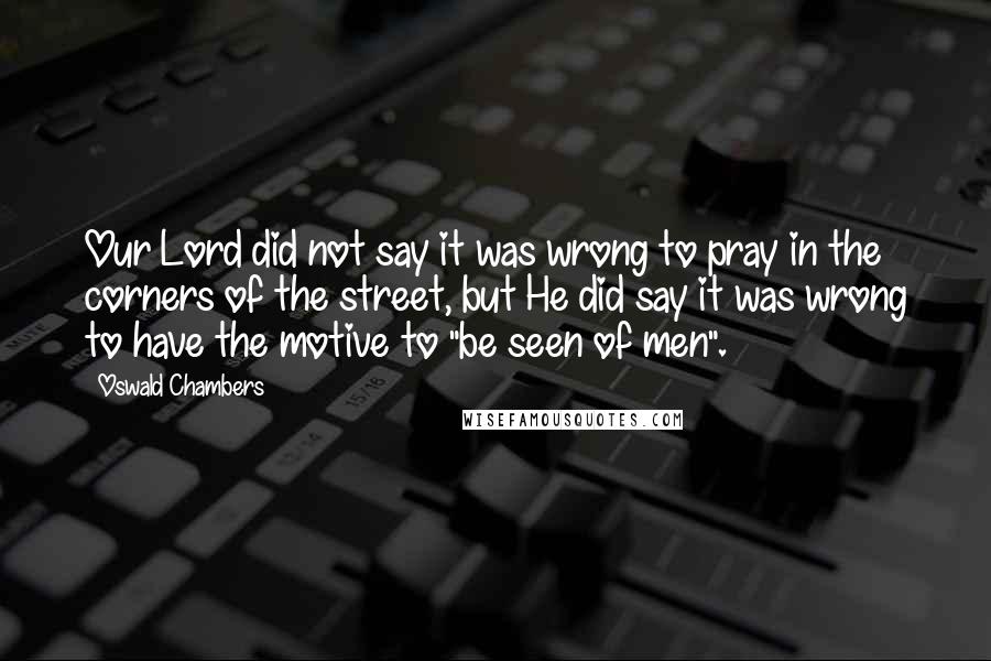 Oswald Chambers Quotes: Our Lord did not say it was wrong to pray in the corners of the street, but He did say it was wrong to have the motive to "be seen of men".