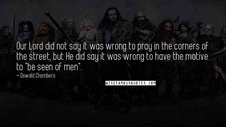 Oswald Chambers Quotes: Our Lord did not say it was wrong to pray in the corners of the street, but He did say it was wrong to have the motive to "be seen of men".