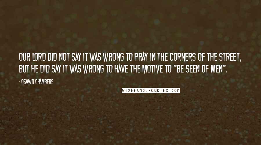 Oswald Chambers Quotes: Our Lord did not say it was wrong to pray in the corners of the street, but He did say it was wrong to have the motive to "be seen of men".