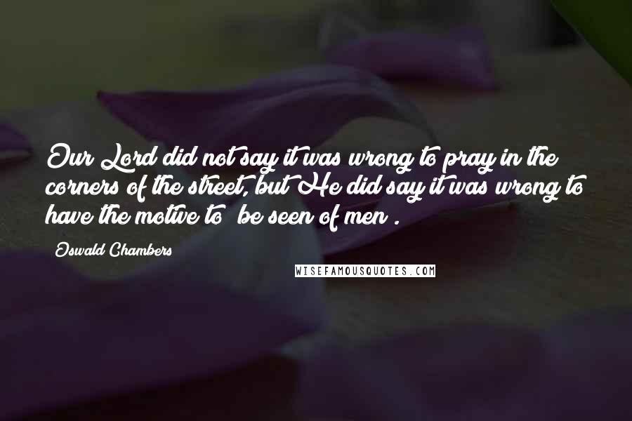 Oswald Chambers Quotes: Our Lord did not say it was wrong to pray in the corners of the street, but He did say it was wrong to have the motive to "be seen of men".