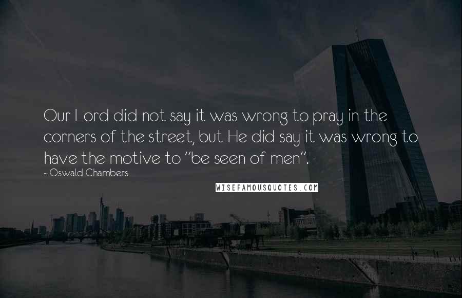 Oswald Chambers Quotes: Our Lord did not say it was wrong to pray in the corners of the street, but He did say it was wrong to have the motive to "be seen of men".