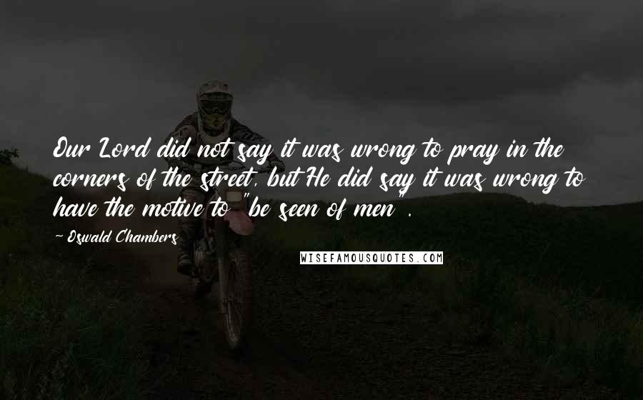 Oswald Chambers Quotes: Our Lord did not say it was wrong to pray in the corners of the street, but He did say it was wrong to have the motive to "be seen of men".