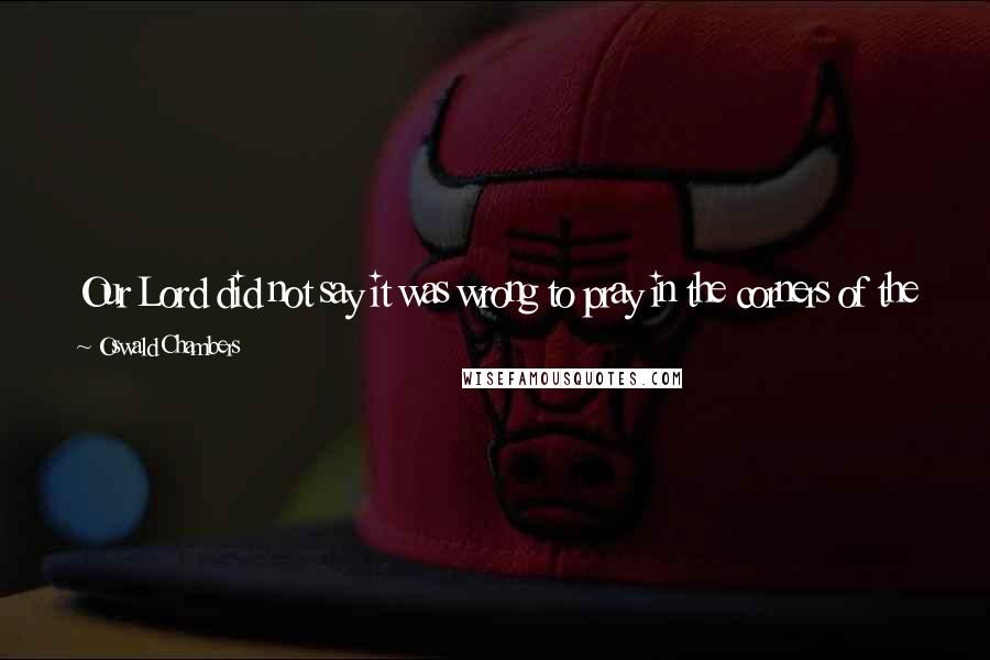 Oswald Chambers Quotes: Our Lord did not say it was wrong to pray in the corners of the street, but He did say it was wrong to have the motive to "be seen of men".