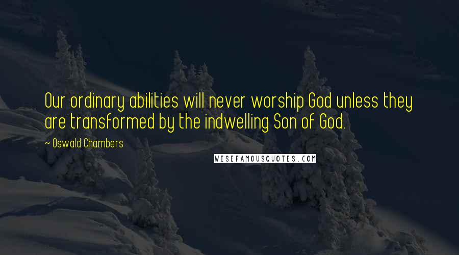 Oswald Chambers Quotes: Our ordinary abilities will never worship God unless they are transformed by the indwelling Son of God.