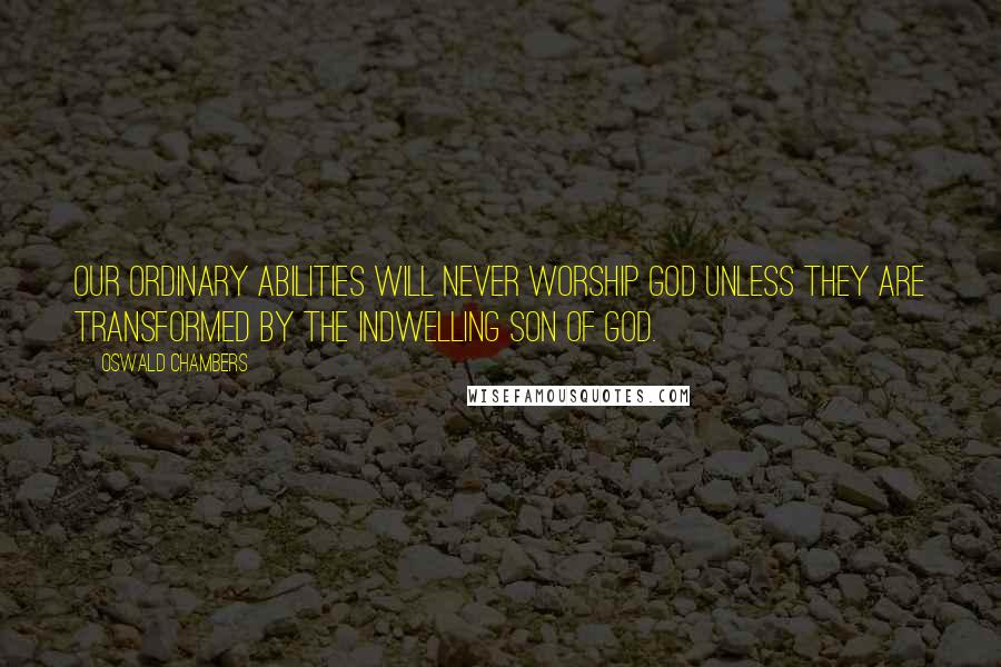 Oswald Chambers Quotes: Our ordinary abilities will never worship God unless they are transformed by the indwelling Son of God.