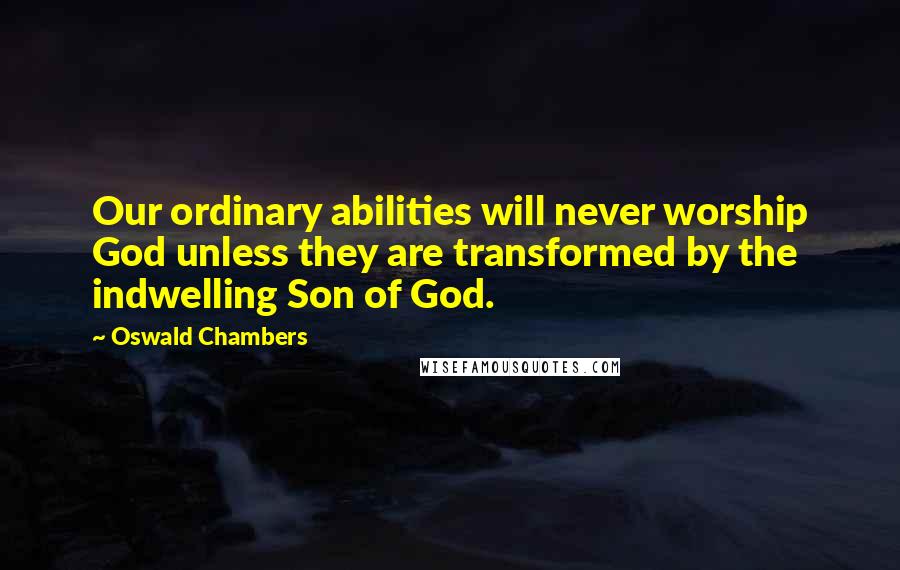 Oswald Chambers Quotes: Our ordinary abilities will never worship God unless they are transformed by the indwelling Son of God.