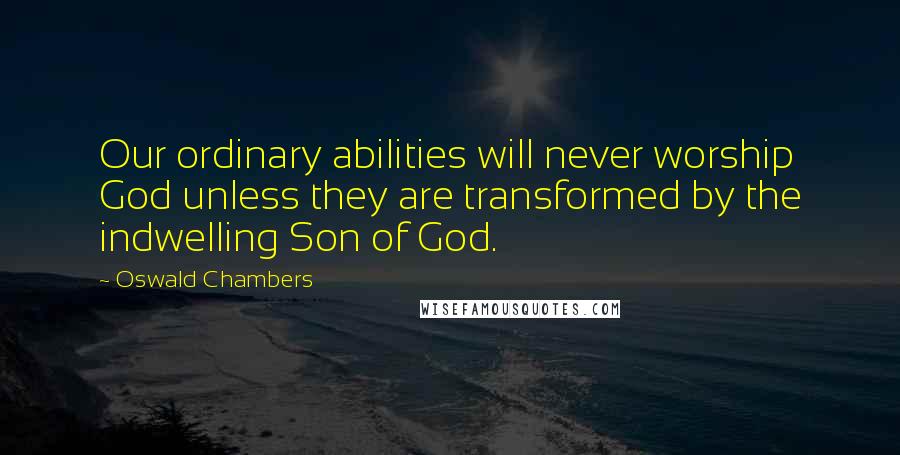 Oswald Chambers Quotes: Our ordinary abilities will never worship God unless they are transformed by the indwelling Son of God.