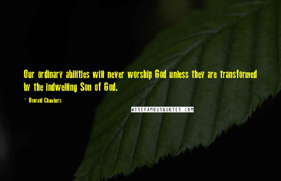 Oswald Chambers Quotes: Our ordinary abilities will never worship God unless they are transformed by the indwelling Son of God.