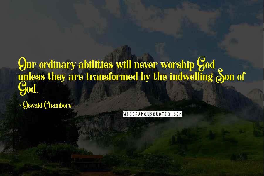Oswald Chambers Quotes: Our ordinary abilities will never worship God unless they are transformed by the indwelling Son of God.