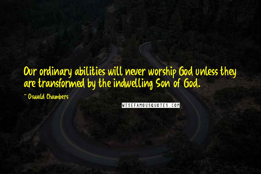 Oswald Chambers Quotes: Our ordinary abilities will never worship God unless they are transformed by the indwelling Son of God.
