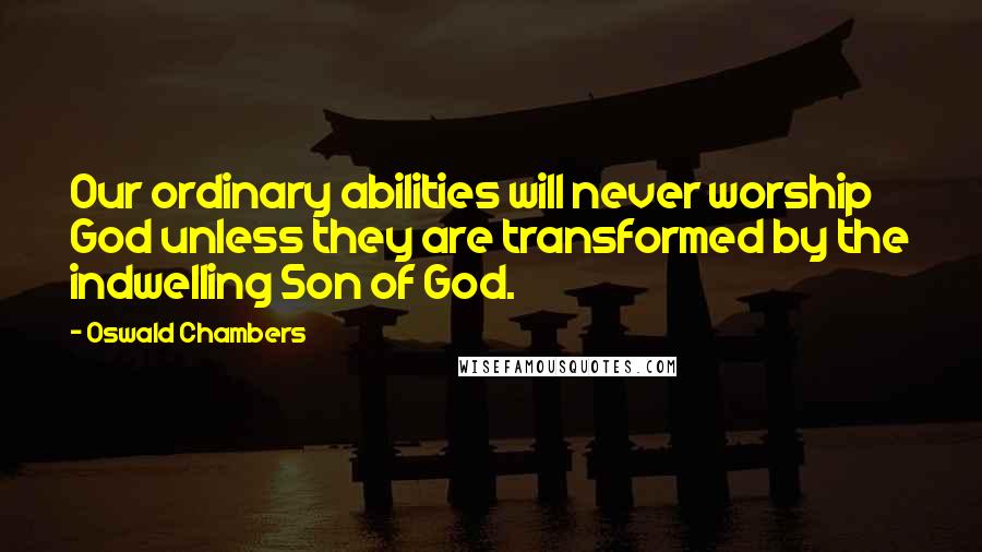 Oswald Chambers Quotes: Our ordinary abilities will never worship God unless they are transformed by the indwelling Son of God.