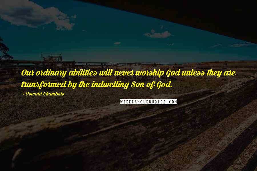 Oswald Chambers Quotes: Our ordinary abilities will never worship God unless they are transformed by the indwelling Son of God.